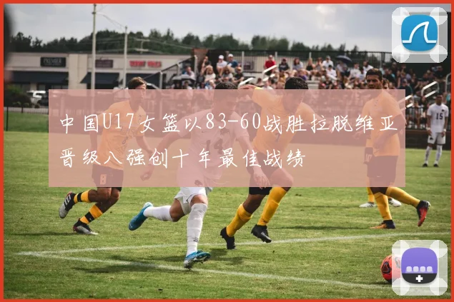 中国U17女篮以83-60战胜拉脱维亚晋级八强创十年最佳战绩
